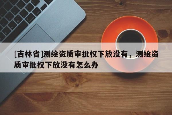 [吉林省]測繪資質審批權下放沒有，測繪資質審批權下放沒有怎么辦
