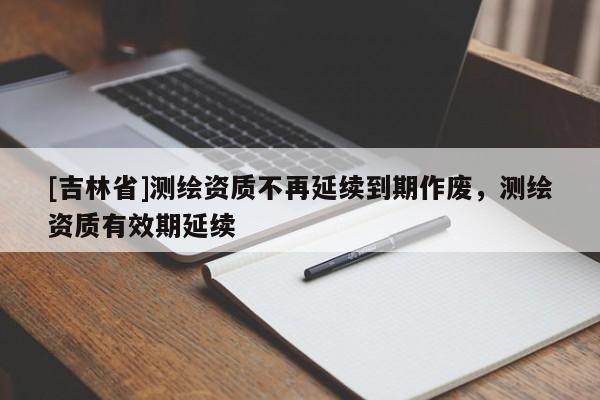 [吉林省]測繪資質不再延續到期作廢，測繪資質有效期延續