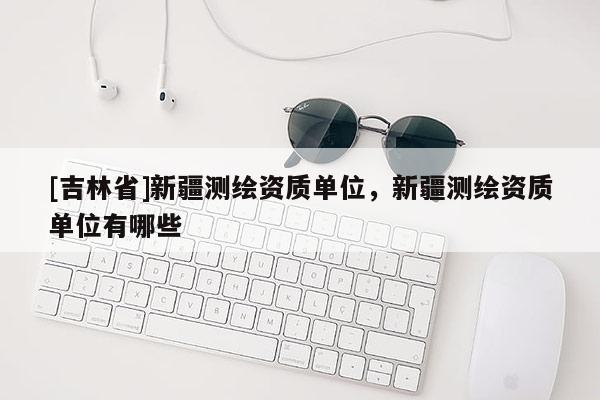 [吉林省]新疆測繪資質單位，新疆測繪資質單位有哪些