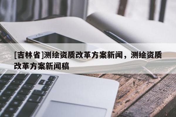 [吉林省]測繪資質改革方案新聞，測繪資質改革方案新聞稿