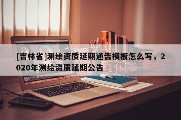 [吉林省]測繪資質延期通告模板怎么寫，2020年測繪資質延期公告