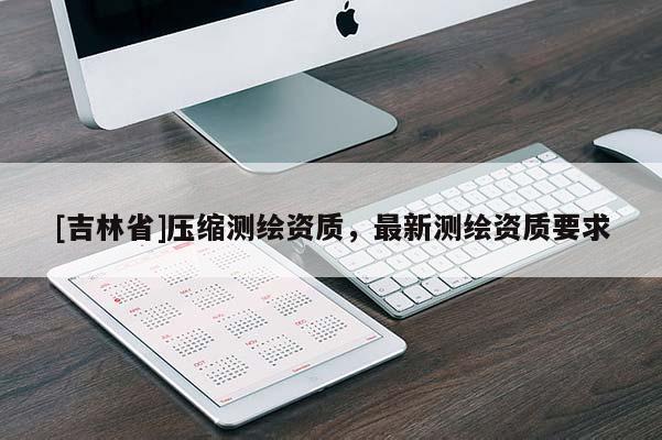 [吉林省]壓縮測繪資質，最新測繪資質要求