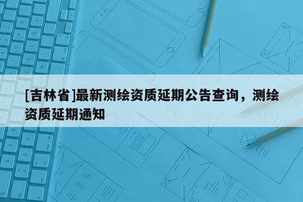 [吉林省]最新測繪資質延期公告查詢，測繪資質延期通知