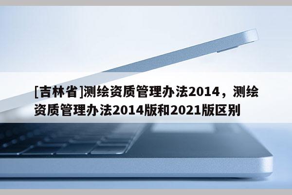 [吉林省]測繪資質(zhì)管理辦法2014，測繪資質(zhì)管理辦法2014版和2021版區(qū)別