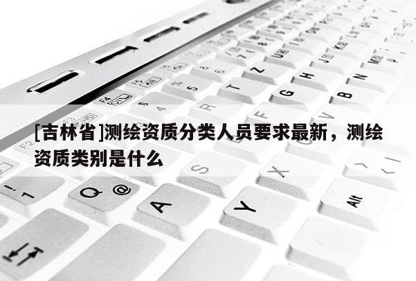 [吉林省]測繪資質分類人員要求最新，測繪資質類別是什么