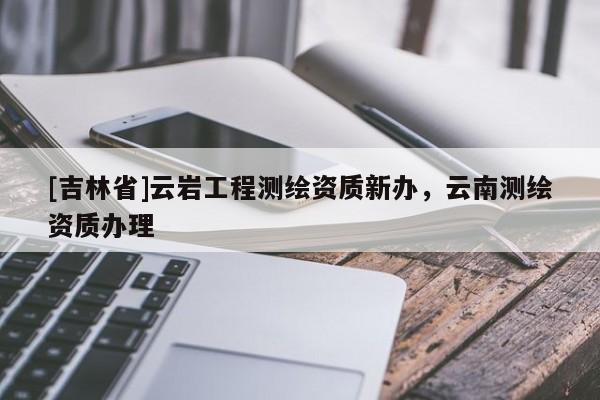 [吉林省]云巖工程測繪資質新辦，云南測繪資質辦理