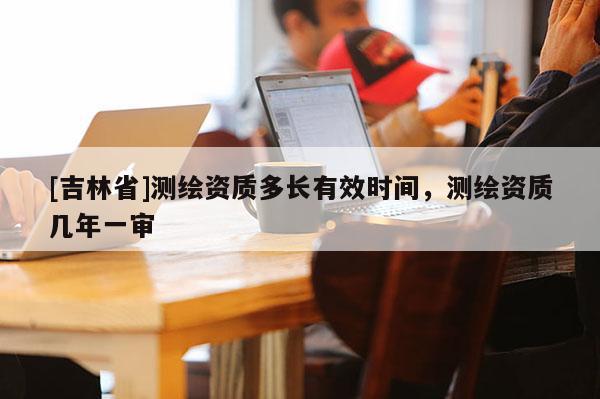 [吉林省]測繪資質多長有效時間，測繪資質幾年一審