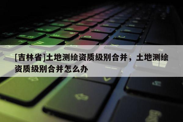 [吉林省]土地測繪資質級別合并，土地測繪資質級別合并怎么辦