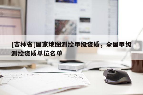 [吉林省]國家地圖測繪甲級資質，全國甲級測繪資質單位名單