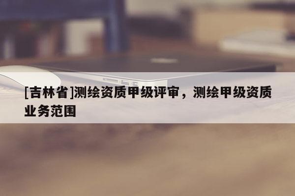[吉林省]測繪資質甲級評審，測繪甲級資質業務范圍