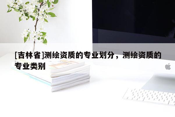 [吉林省]測繪資質的專業劃分，測繪資質的專業類別