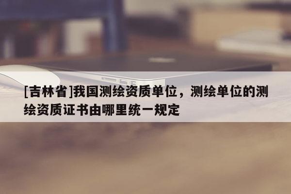 [吉林省]我國測繪資質單位，測繪單位的測繪資質證書由哪里統一規定