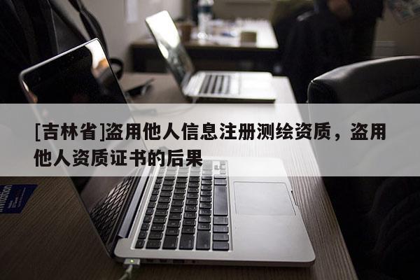 [吉林省]盜用他人信息注冊測繪資質，盜用他人資質證書的后果