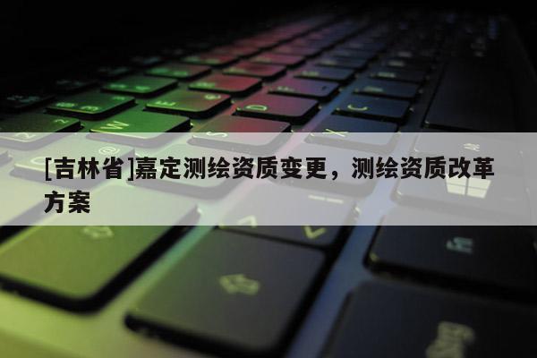 [吉林省]嘉定測繪資質變更，測繪資質改革方案