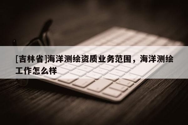 [吉林省]海洋測繪資質業務范圍，海洋測繪工作怎么樣