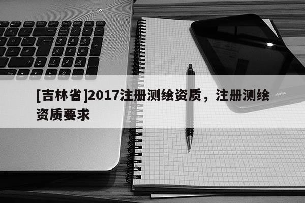 [吉林省]2017注冊測繪資質，注冊測繪資質要求