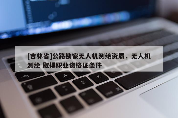 [吉林省]公路勘察無人機測繪資質，無人機測繪 取得職業資格證條件