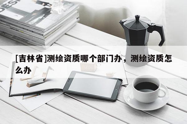 [吉林省]測繪資質哪個部門辦，測繪資質怎么辦