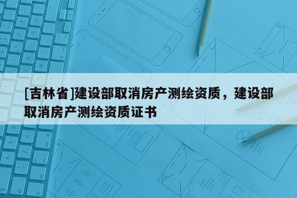 [吉林省]建設部取消房產測繪資質，建設部取消房產測繪資質證書