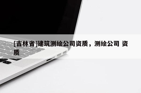 [吉林省]建筑測繪公司資質，測繪公司 資質