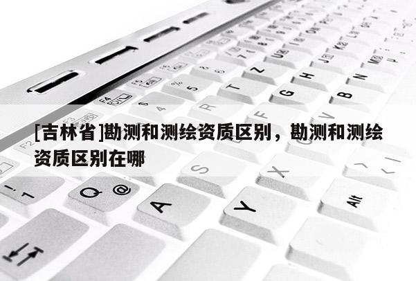 [吉林省]勘測和測繪資質區別，勘測和測繪資質區別在哪