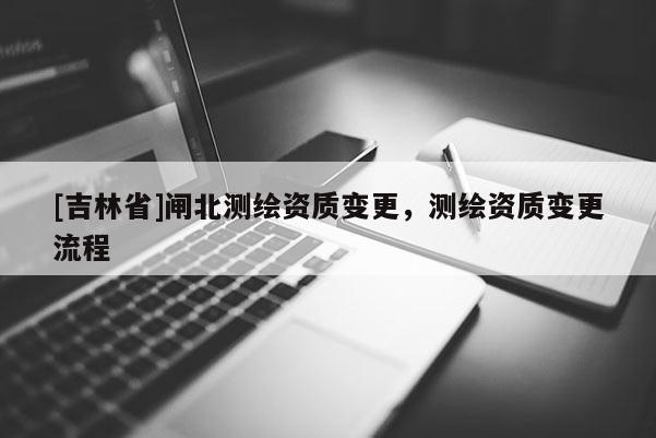 [吉林省]閘北測繪資質變更，測繪資質變更流程