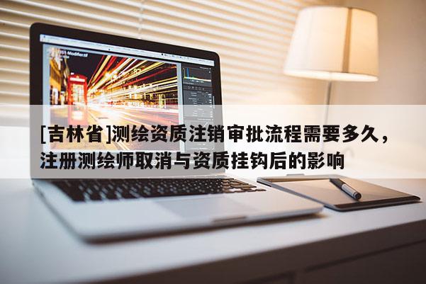 [吉林省]測繪資質注銷審批流程需要多久，注冊測繪師取消與資質掛鉤后的影響