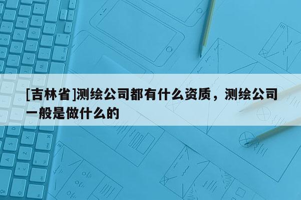 [吉林省]測繪公司都有什么資質(zhì)，測繪公司一般是做什么的