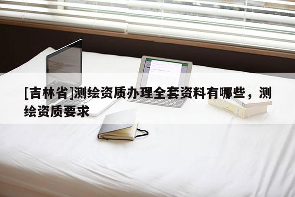 [吉林省]測繪資質辦理全套資料有哪些，測繪資質要求