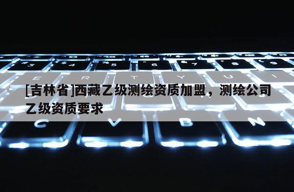 [吉林省]西藏乙級測繪資質加盟，測繪公司乙級資質要求