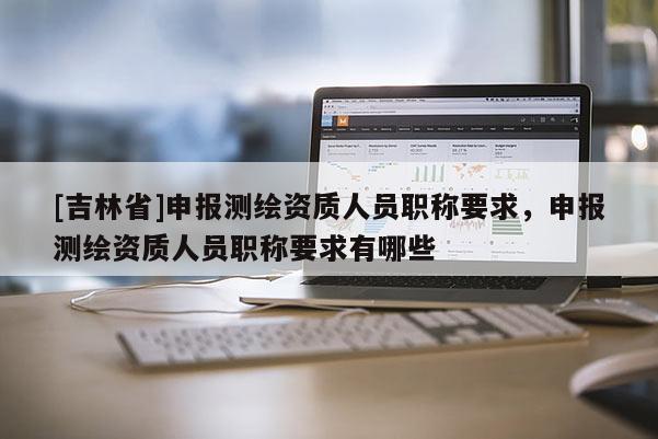 [吉林省]申報(bào)測繪資質(zhì)人員職稱要求，申報(bào)測繪資質(zhì)人員職稱要求有哪些