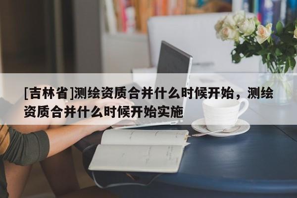 [吉林省]測繪資質合并什么時候開始，測繪資質合并什么時候開始實施