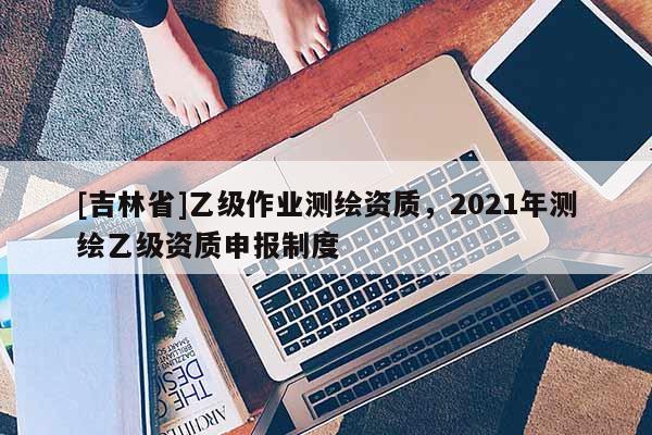 [吉林省]乙級作業測繪資質，2021年測繪乙級資質申報制度