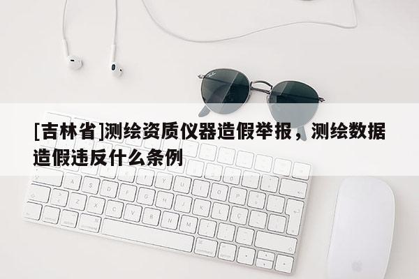 [吉林省]測繪資質(zhì)儀器造假舉報，測繪數(shù)據(jù)造假違反什么條例