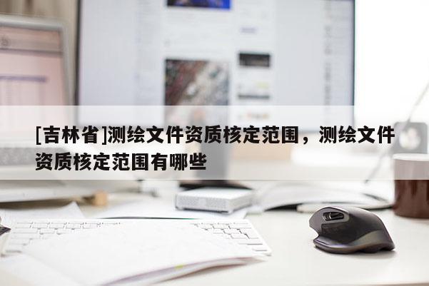 [吉林省]測(cè)繪文件資質(zhì)核定范圍，測(cè)繪文件資質(zhì)核定范圍有哪些