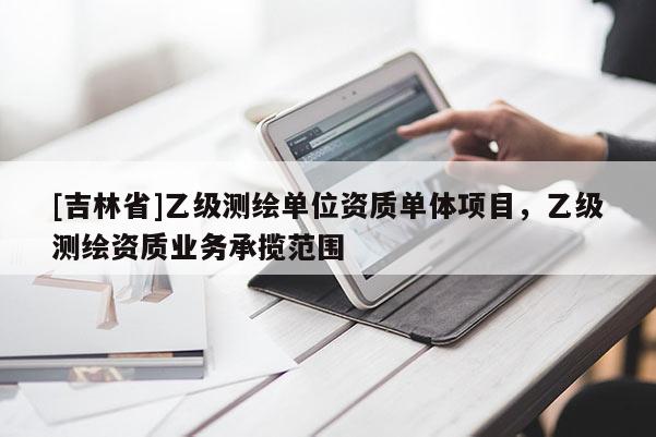 [吉林省]乙級測繪單位資質單體項目，乙級測繪資質業務承攬范圍