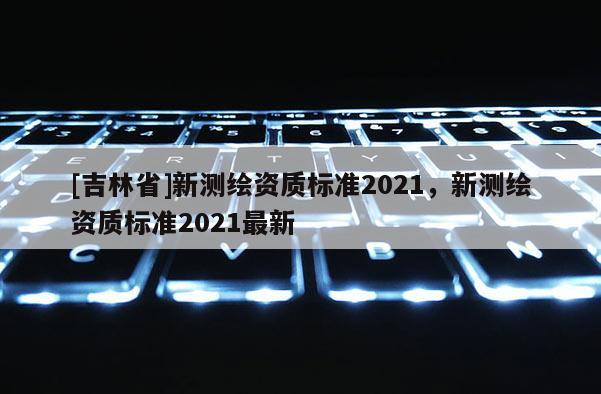 [吉林省]新測繪資質標準2021，新測繪資質標準2021最新