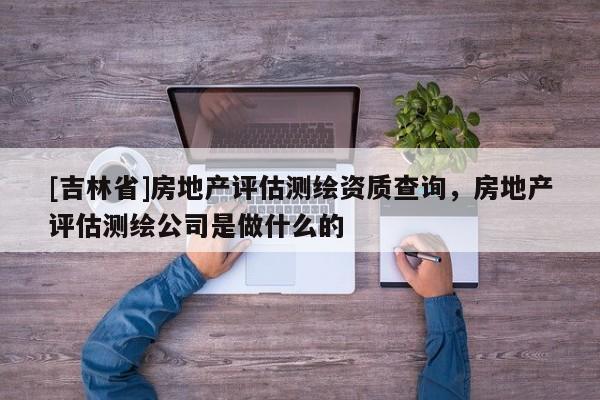 [吉林省]房地產評估測繪資質查詢，房地產評估測繪公司是做什么的