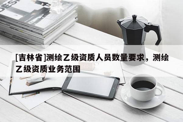 [吉林省]測繪乙級資質人員數量要求，測繪乙級資質業務范圍