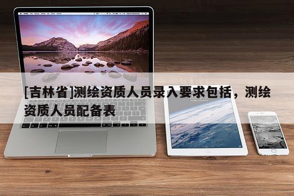 [吉林省]測繪資質人員錄入要求包括，測繪資質人員配備表