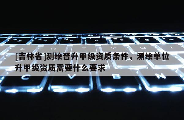[吉林省]測(cè)繪晉升甲級(jí)資質(zhì)條件，測(cè)繪單位升甲級(jí)資質(zhì)需要什么要求