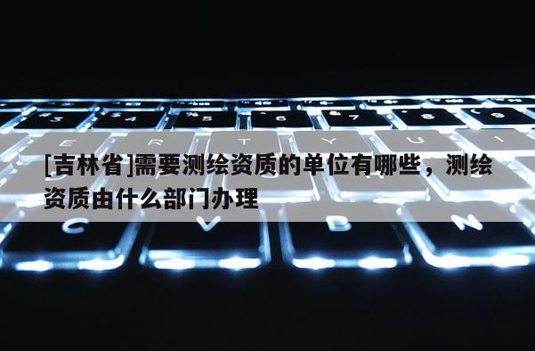 [吉林省]需要測繪資質的單位有哪些，測繪資質由什么部門辦理