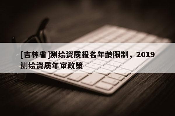 [吉林省]測繪資質報名年齡限制，2019測繪資質年審政策