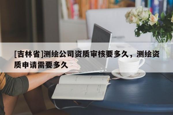 [吉林省]測繪公司資質(zhì)審核要多久，測繪資質(zhì)申請需要多久
