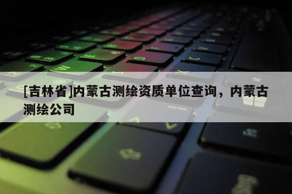 [吉林省]內(nèi)蒙古測(cè)繪資質(zhì)單位查詢，內(nèi)蒙古測(cè)繪公司