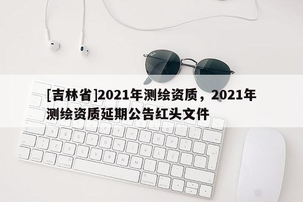 [吉林省]2021年測繪資質，2021年測繪資質延期公告紅頭文件