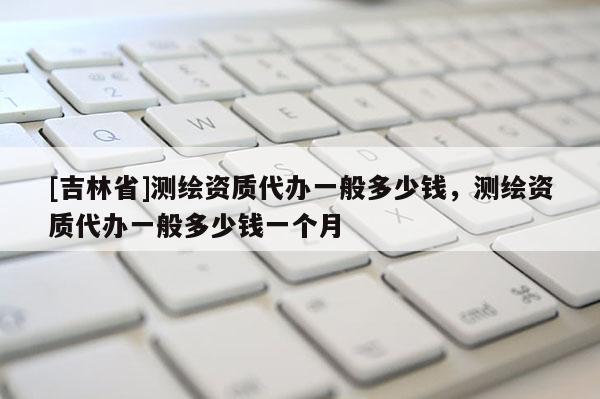 [吉林省]測繪資質代辦一般多少錢，測繪資質代辦一般多少錢一個月