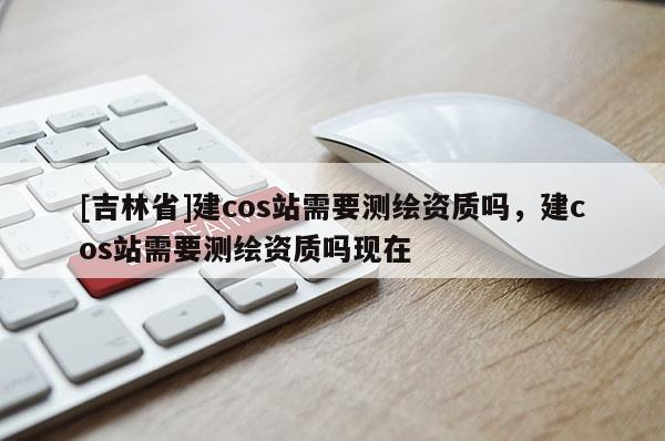 [吉林省]建cos站需要測繪資質嗎，建cos站需要測繪資質嗎現在
