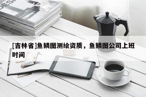 [吉林省]魚鱗圖測繪資質(zhì)，魚鱗圖公司上班時間