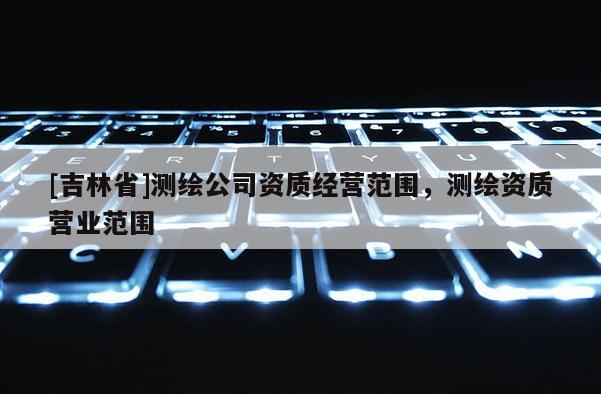 [吉林省]測繪公司資質經營范圍，測繪資質營業范圍